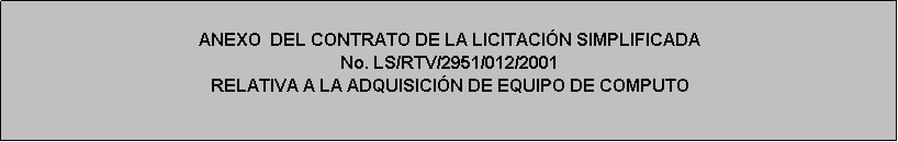 Cuadro de texto: ANEXO  DEL CONTRATO DE LA LICITACIÓN SIMPLIFICADA 
No. LS/RTV/2951/012/2001
RELATIVA A LA ADQUISICIÓN DE EQUIPO DE COMPUTO