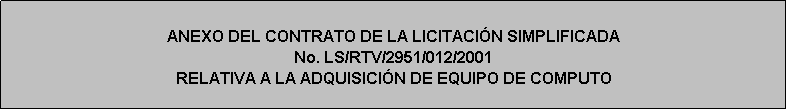 Cuadro de texto: ANEXO DEL CONTRATO DE LA LICITACIÓN SIMPLIFICADA 
No. LS/RTV/2951/012/2001
RELATIVA A LA ADQUISICIÓN DE EQUIPO DE COMPUTO