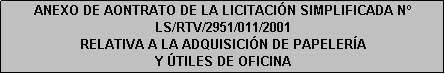 Cuadro de texto: ANEXO DE AONTRATO DE LA LICITACIÓN SIMPLIFICADA N LS/RTV/2951/011/2001
RELATIVA A LA ADQUISICIÓN DE PAPELERÍA 
Y ÚTILES DE OFICINA