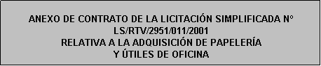 Cuadro de texto: ANEXO DE CONTRATO DE LA LICITACIÓN SIMPLIFICADA N LS/RTV/2951/011/2001
RELATIVA A LA ADQUISICIÓN DE PAPELERÍA 
Y ÚTILES DE OFICINA