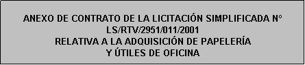 Cuadro de texto: ANEXO DE CONTRATO DE LA LICITACIÓN SIMPLIFICADA N LS/RTV/2951/011/2001
RELATIVA A LA ADQUISICIÓN DE PAPELERÍA 
Y ÚTILES DE OFICINA