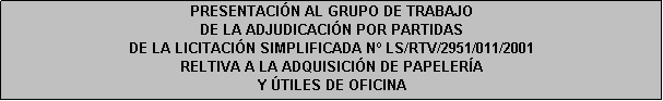 Cuadro de texto: PRESENTACIÓN AL GRUPO DE TRABAJO 
DE LA ADJUDICACIÓN POR PARTIDAS
DE LA LICITACIÓN SIMPLIFICADA N LS/RTV/2951/011/2001
RELTIVA A LA ADQUISICIÓN DE PAPELERÍA 
Y ÚTILES DE OFICINA